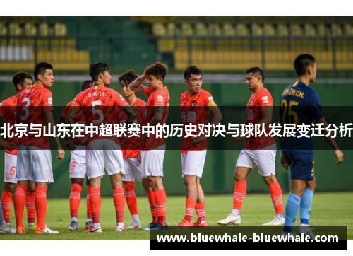北京与山东在中超联赛中的历史对决与球队发展变迁分析