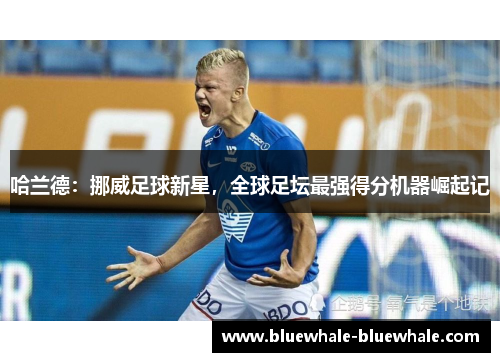 哈兰德：挪威足球新星，全球足坛最强得分机器崛起记