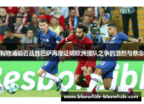 利物浦能否战胜巴萨再度证明欧洲强队之争的激烈与悬念