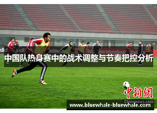 中国队热身赛中的战术调整与节奏把控分析