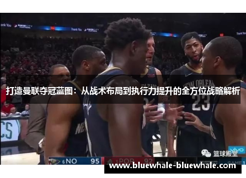 打造曼联夺冠蓝图：从战术布局到执行力提升的全方位战略解析
