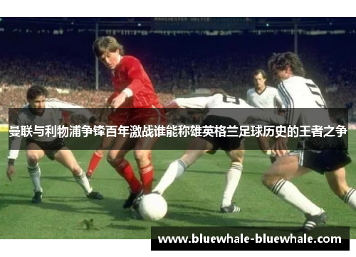 曼联与利物浦争锋百年激战谁能称雄英格兰足球历史的王者之争