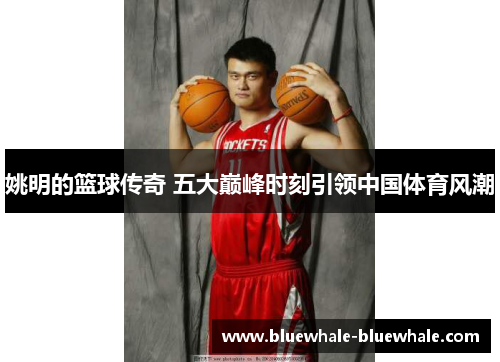姚明的篮球传奇 五大巅峰时刻引领中国体育风潮
