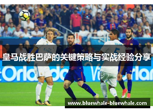 皇马战胜巴萨的关键策略与实战经验分享