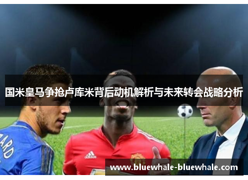 国米皇马争抢卢库米背后动机解析与未来转会战略分析