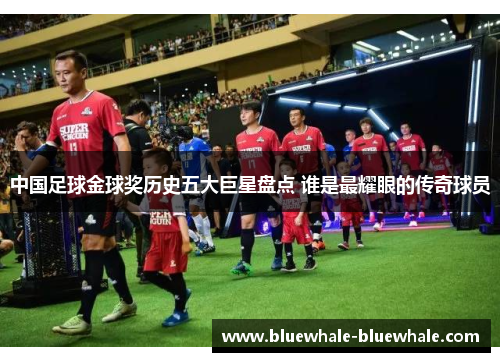 中国足球金球奖历史五大巨星盘点 谁是最耀眼的传奇球员