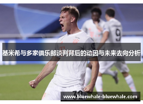 基米希与多家俱乐部谈判背后的动因与未来去向分析