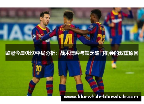 欧冠今晨0比0平局分析：战术博弈与缺乏破门机会的双重原因